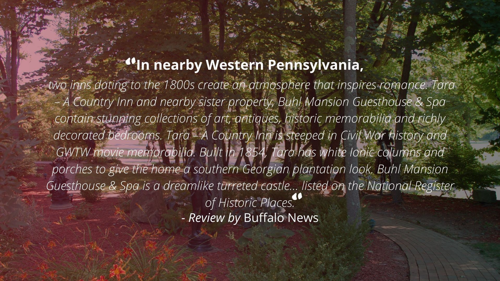 "In nearby Western Pennsylvania, two inns dating to the 1800s create an atmosphere that inspires romance. Tara - A Country Inn and nearby sister property, Buhl Mansion Guesthouse & Spa contain stunning collections of art, antiques, historic memorabilia and richly decorated bedrooms. Tara - A Country Inn is steeped in Civil War history and GWTW movie memorabilia. Built in 2854, Tara has white Ionic columns and porches to give the home a southern Georgian plantation look. Buhl Mansion Guesthouse & Spa is a dreamlike turreted castle... listed on the National Register of Historic Places." - Review by Buffalo News